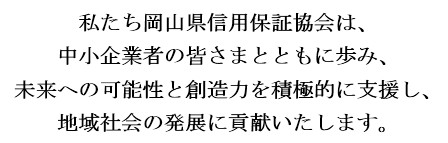 私たち岡山県信用保証協会は、中小企業の皆さまとともに歩み、未来への可能性と創造力を積極的に支援し、地域社会の発展に貢献いたします。